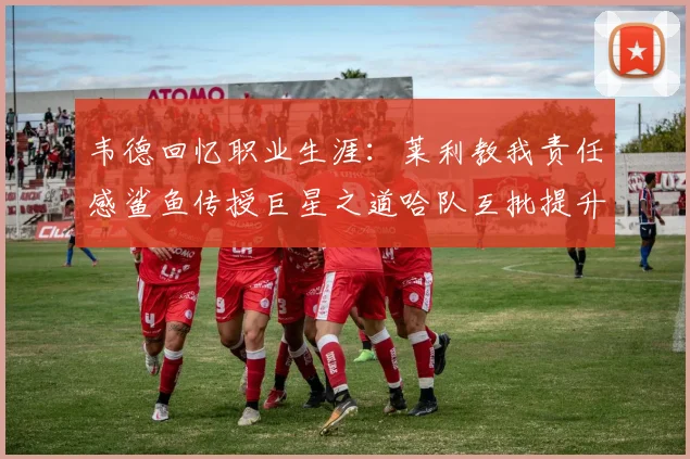 韦德回忆职业生涯：莱利教我责任感鲨鱼传授巨星之道哈队互批提升自我