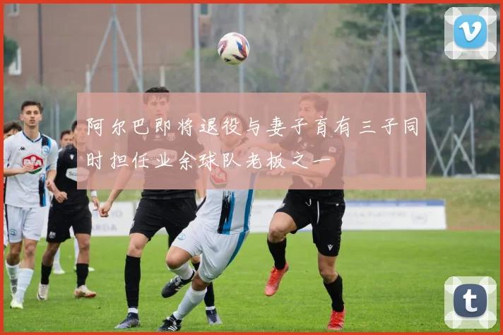 阿尔巴即将退役与妻子育有三子同时担任业余球队老板之一