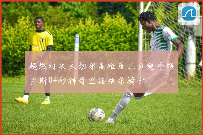 超燃对决米切尔高难度三分绝平维金斯04秒神奇空接绝杀骑士