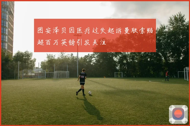 图安泽贝因医疗过失起诉曼联索赔超百万英镑引发关注