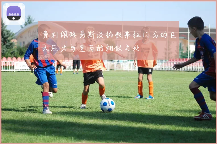 费利佩路易斯谈执教弗拉门戈的巨大压力与皇马的相似之处