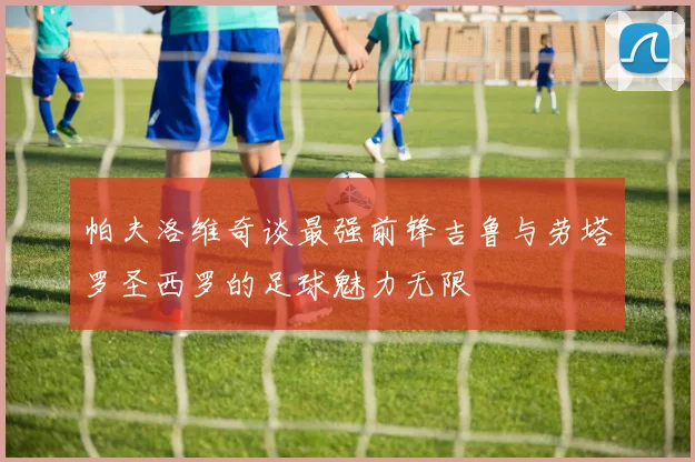 帕夫洛维奇谈最强前锋吉鲁与劳塔罗圣西罗的足球魅力无限