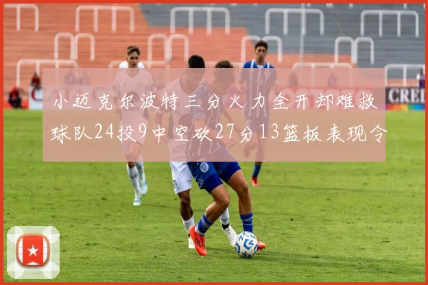 小迈克尔波特三分火力全开却难救球队24投9中空砍27分13篮板表现令人唏嘘