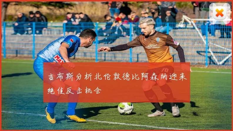 吉布斯分析北伦敦德比阿森纳迎来绝佳反击机会