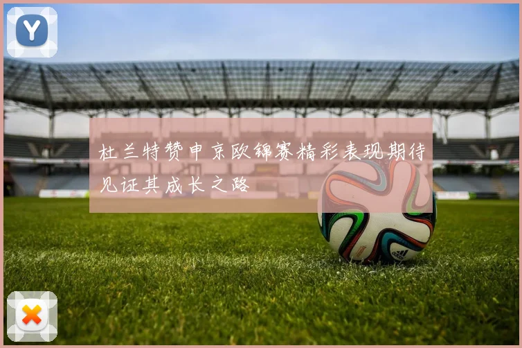 杜兰特赞申京欧锦赛精彩表现期待见证其成长之路