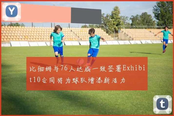 比彻姆与76人达成一致签署Exhibit10合同将为球队增添新活力