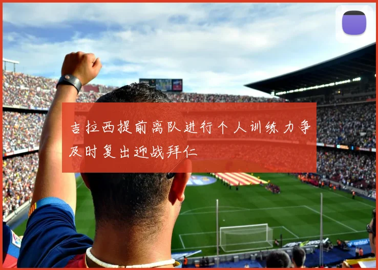吉拉西提前离队进行个人训练力争及时复出迎战拜仁