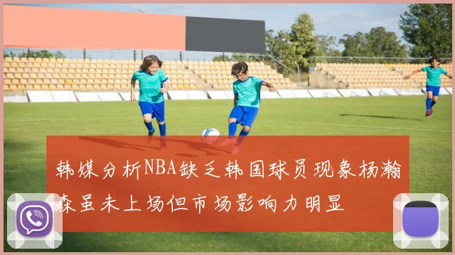 韩媒分析NBA缺乏韩国球员现象杨瀚森虽未上场但市场影响力明显