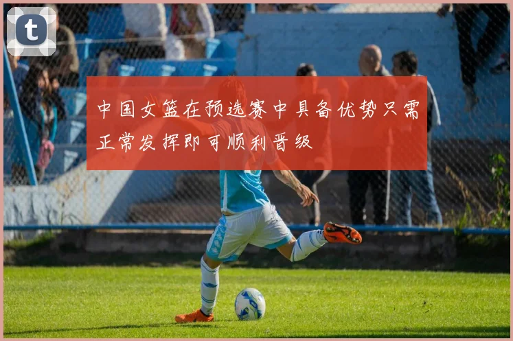 中国女篮在预选赛中具备优势只需正常发挥即可顺利晋级