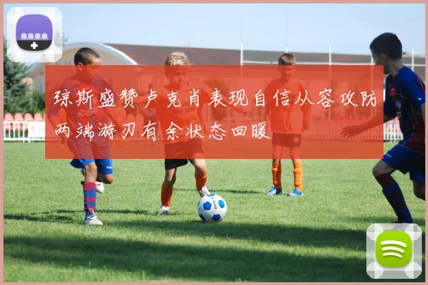 琼斯盛赞卢克肖表现自信从容攻防两端游刃有余状态回暖