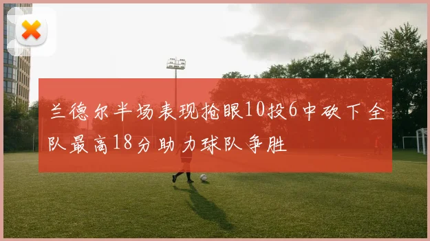 兰德尔半场表现抢眼10投6中砍下全队最高18分助力球队争胜