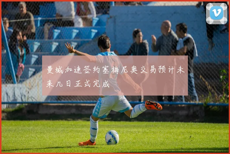 曼城加速签约塞梅尼奥交易预计未来几日正式完成