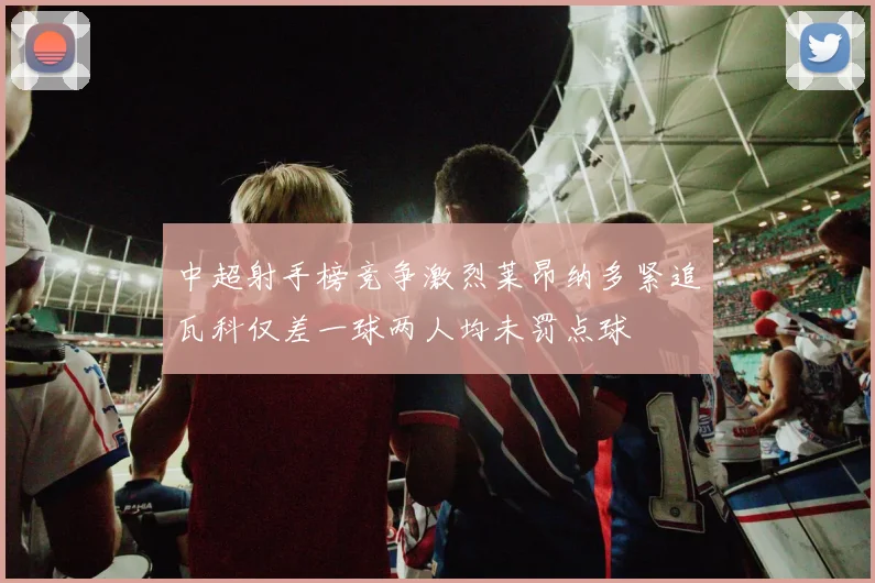 中超射手榜竞争激烈莱昂纳多紧追瓦科仅差一球两人均未罚点球