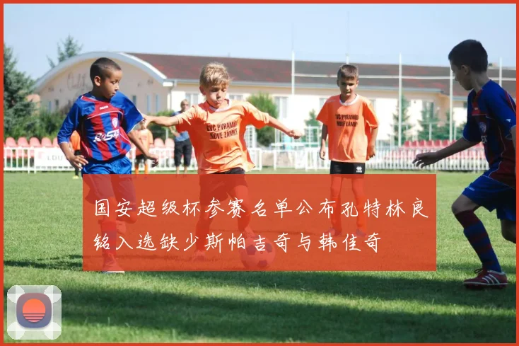 国安超级杯参赛名单公布孔特林良铭入选缺少斯帕吉奇与韩佳奇