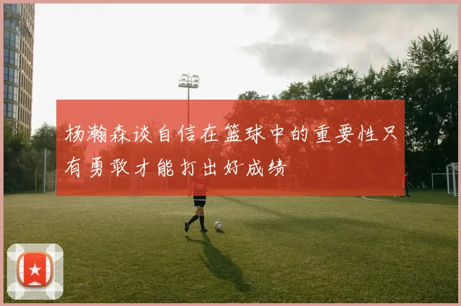杨瀚森谈自信在篮球中的重要性只有勇敢才能打出好成绩