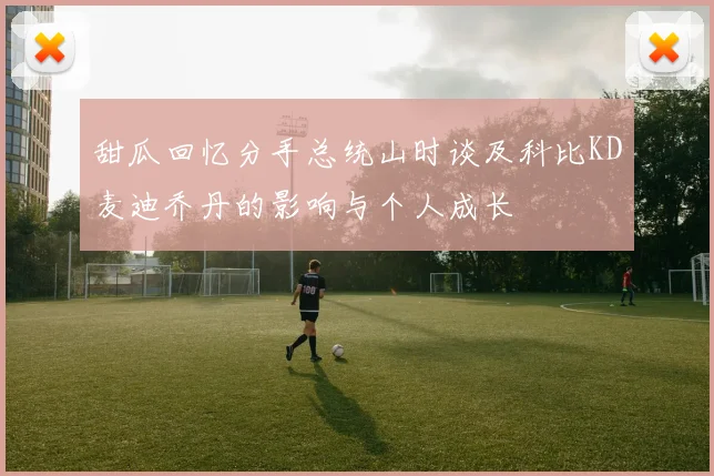 甜瓜回忆分手总统山时谈及科比KD麦迪乔丹的影响与个人成长