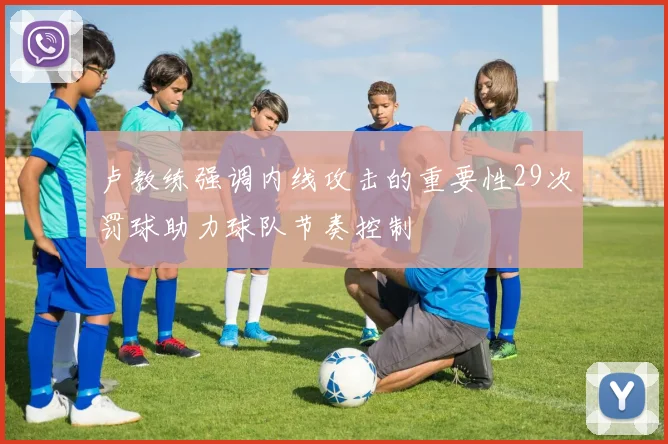 卢教练强调内线攻击的重要性29次罚球助力球队节奏控制