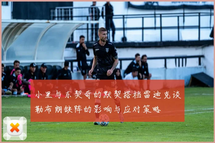 小里与东契奇的默契搭档雷迪克谈勒布朗缺阵的影响与应对策略