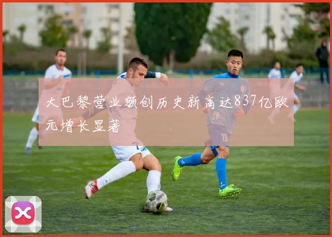 大巴黎营业额创历史新高达837亿欧元增长显著