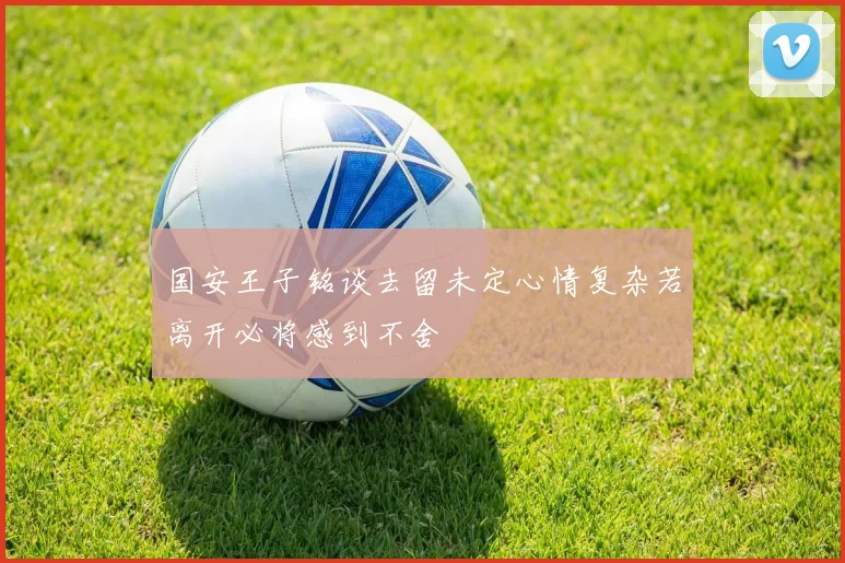 国安王子铭谈去留未定心情复杂若离开必将感到不舍