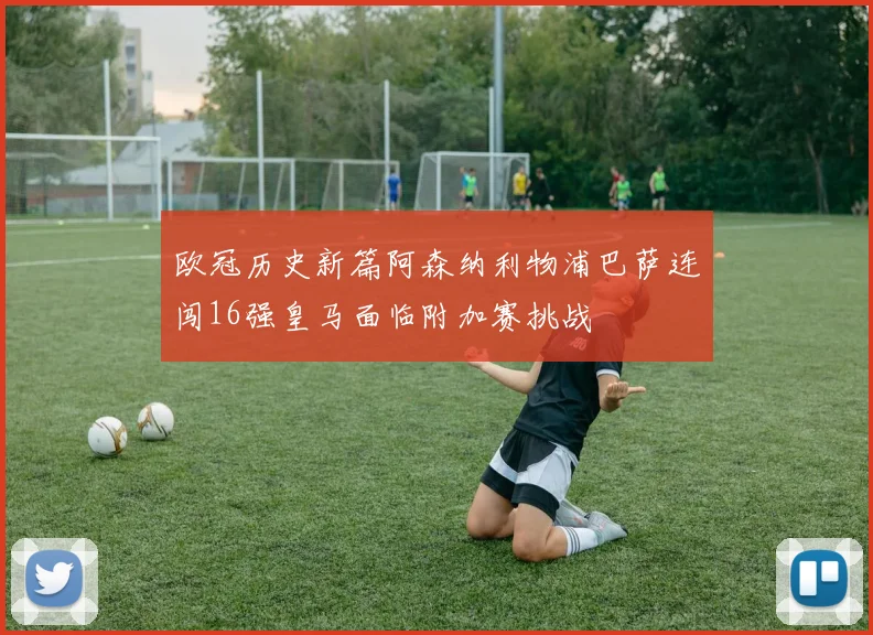 欧冠历史新篇阿森纳利物浦巴萨连闯16强皇马面临附加赛挑战
