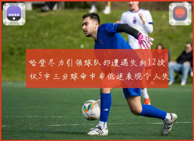 哈登尽力引领球队却遭遇失利12投仅5中三分球命中率低迷表现令人失望