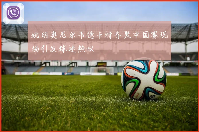姚明奥尼尔韦德卡特齐聚中国赛现场引发球迷热议