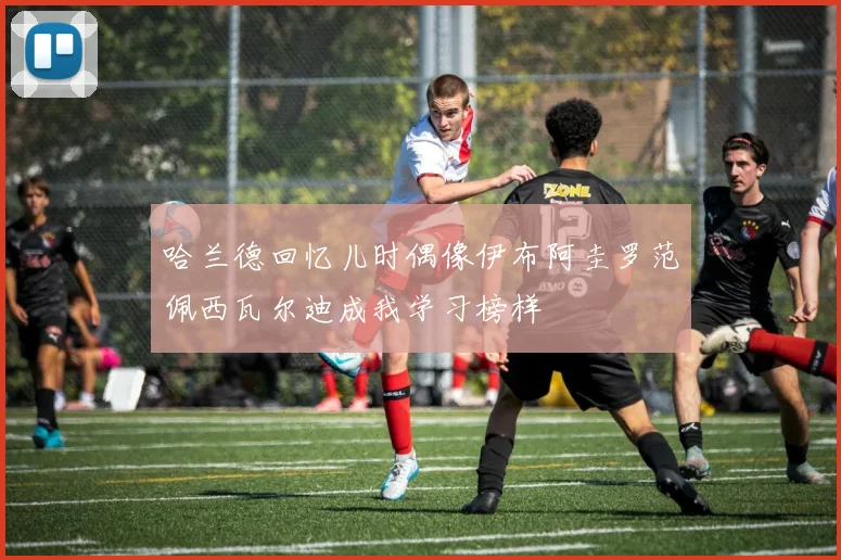 哈兰德回忆儿时偶像伊布阿圭罗范佩西瓦尔迪成我学习榜样