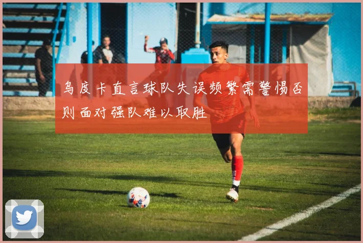 乌度卡直言球队失误频繁需警惕否则面对强队难以取胜