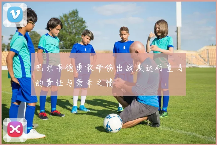 巴尔韦德勇敢带伤出战表达对皇马的责任与荣幸之情