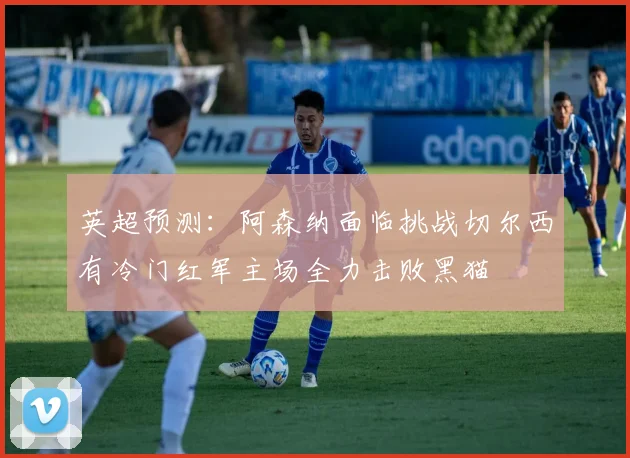 英超预测：阿森纳面临挑战切尔西有冷门红军主场全力击败黑猫