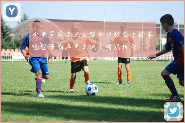 全明星周末三分球命中数前十榜单哈登领衔库里五次上榜成传奇