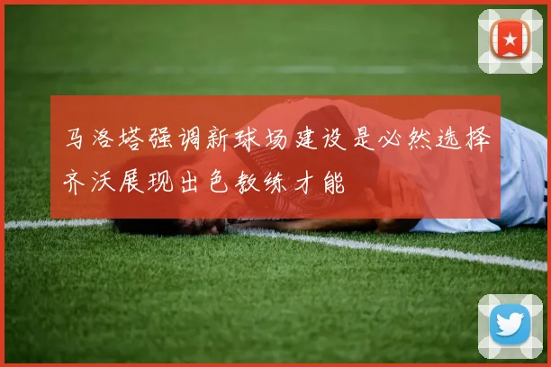 马洛塔强调新球场建设是必然选择齐沃展现出色教练才能