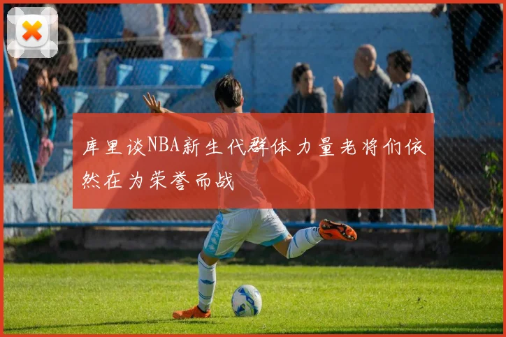 库里谈NBA新生代群体力量老将们依然在为荣誉而战
