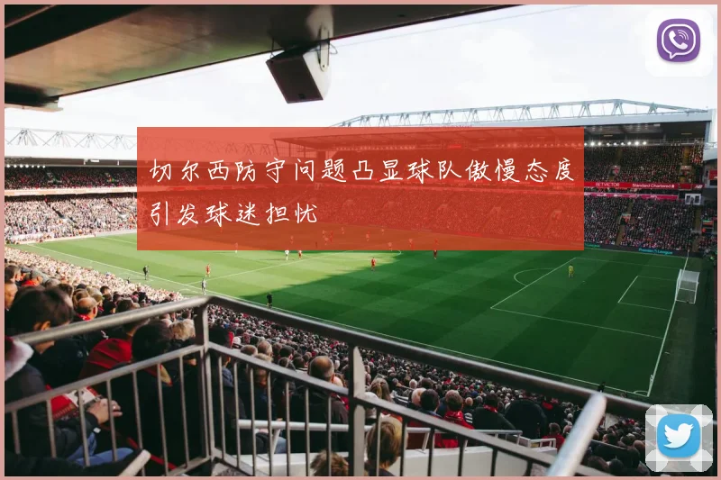 切尔西防守问题凸显球队傲慢态度引发球迷担忧