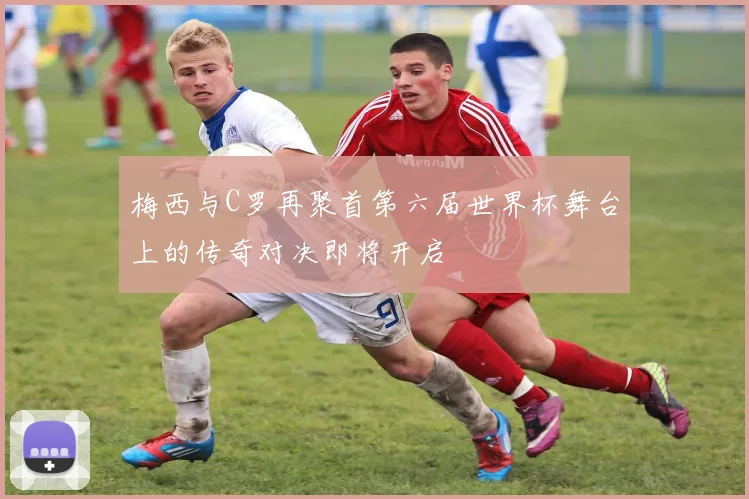 梅西与C罗再聚首第六届世界杯舞台上的传奇对决即将开启
