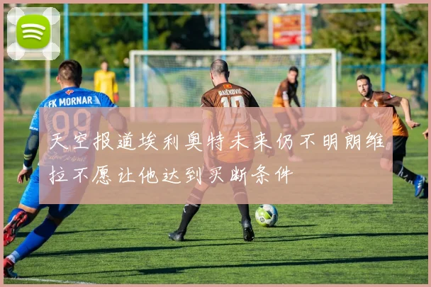 天空报道埃利奥特未来仍不明朗维拉不愿让他达到买断条件