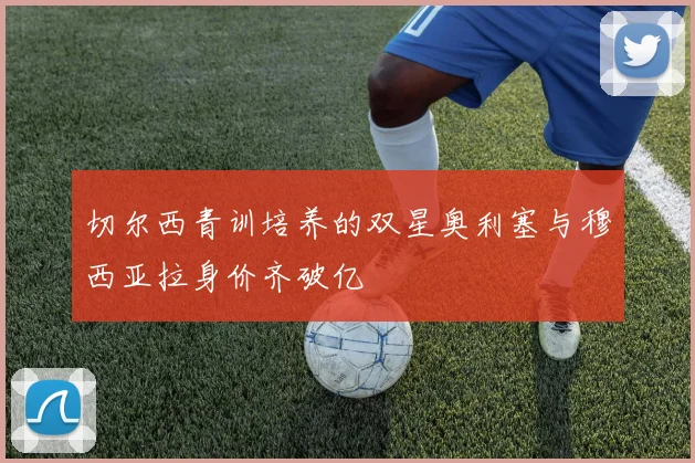 切尔西青训培养的双星奥利塞与穆西亚拉身价齐破亿