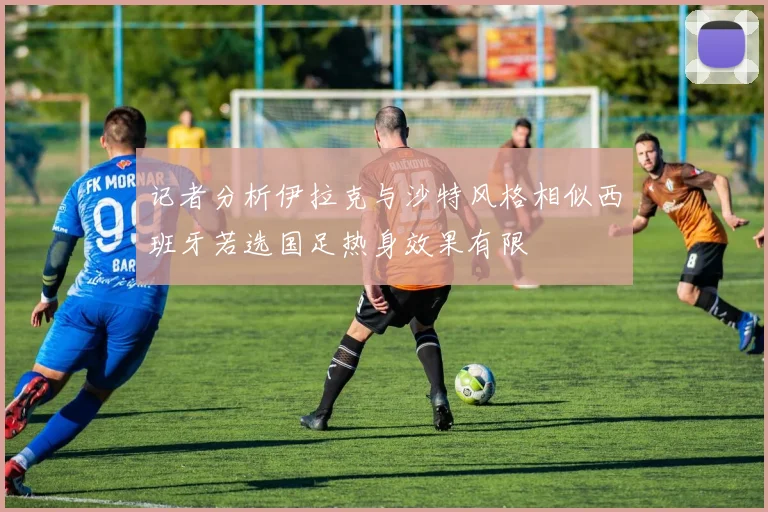 记者分析伊拉克与沙特风格相似西班牙若选国足热身效果有限