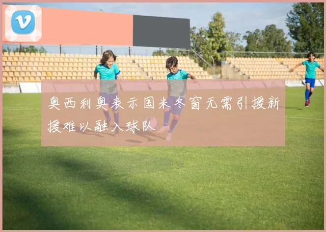 奥西利奥表示国米冬窗无需引援新援难以融入球队