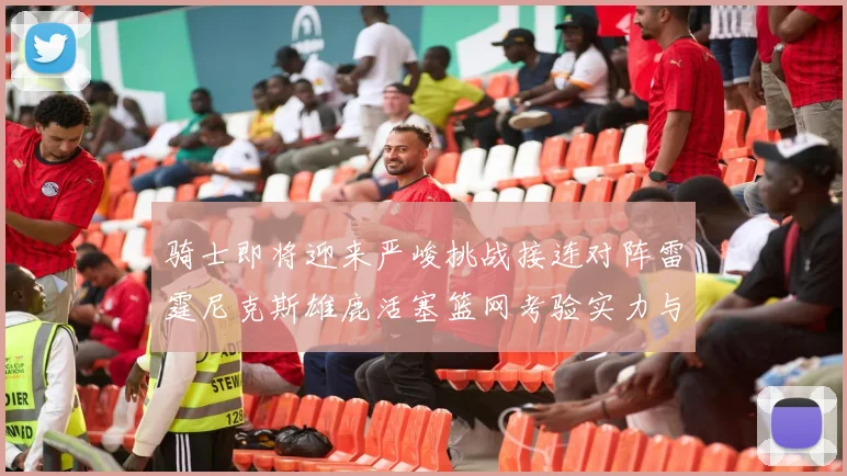 骑士即将迎来严峻挑战接连对阵雷霆尼克斯雄鹿活塞篮网考验实力与韧性