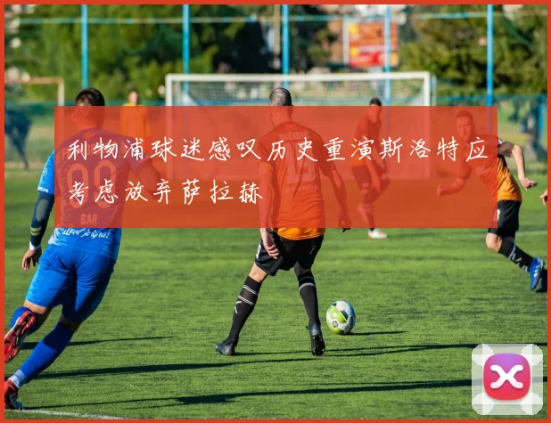 利物浦球迷感叹历史重演斯洛特应考虑放弃萨拉赫