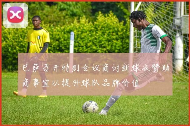 巴萨召开特别会议商讨新球衣赞助商事宜以提升球队品牌价值