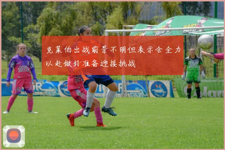 克莱伯出战前景不明但表示会全力以赴做好准备迎接挑战