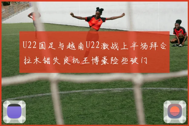 U22国足与越南U22激战上半场拜合拉木错失良机王博豪险些破门