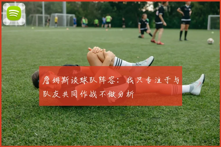 詹姆斯谈球队阵容：我只专注于与队友共同作战不做分析